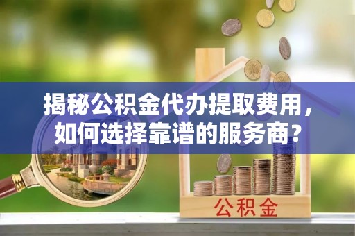 和政揭秘公积金代办提取费用，如何选择靠谱的服务商？