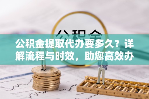 和政公积金提取代办要多久？详解流程与时效，助您高效办理