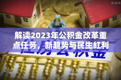 和政解读2023年公积金改革重点任务，新趋势与民生红利