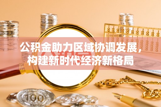 和政公积金助力区域协调发展，构建新时代经济新格局