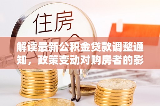 和政解读最新公积金贷款调整通知，政策变动对购房者的影响