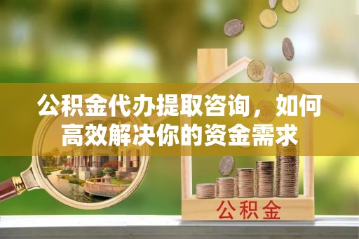 和政公积金代办提取咨询，如何高效解决你的资金需求
