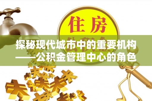 和政探秘现代城市中的重要机构——公积金管理中心的角色与使命