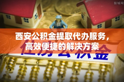 和政西安公积金提取代办服务，高效便捷的解决方案