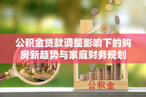 和政公积金贷款调整影响下的购房新趋势与家庭财务规划