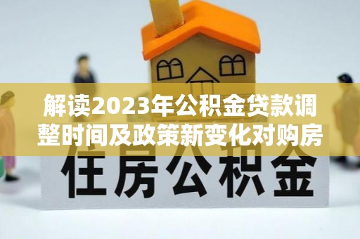 和政解读2023年公积金贷款调整时间及政策新变化对购房的影响