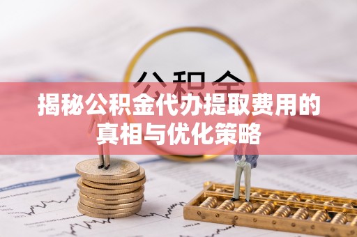 和政揭秘公积金代办提取费用的真相与优化策略