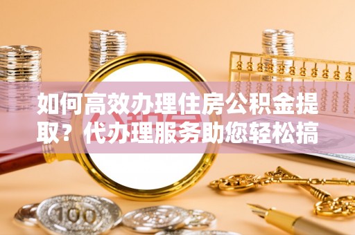 和政如何高效办理住房公积金提取？代办理服务助您轻松搞定