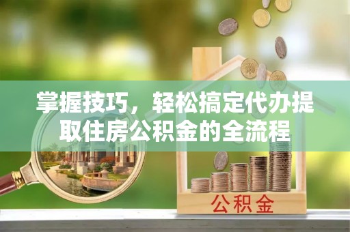 和政掌握技巧，轻松搞定代办提取住房公积金的全流程