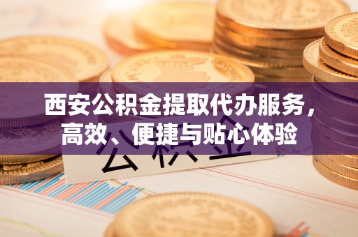和政西安公积金提取代办服务，高效、便捷与贴心体验