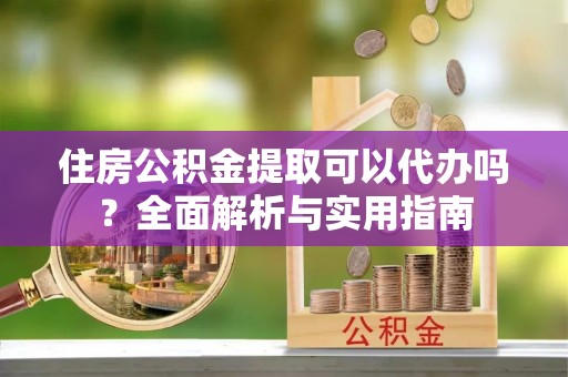 和政住房公积金提取可以代办吗？全面解析与实用指南