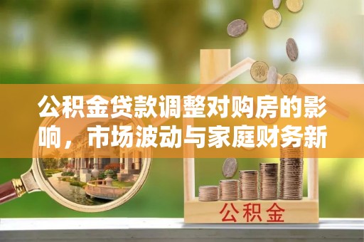 和政公积金贷款调整对购房的影响，市场波动与家庭财务新趋势